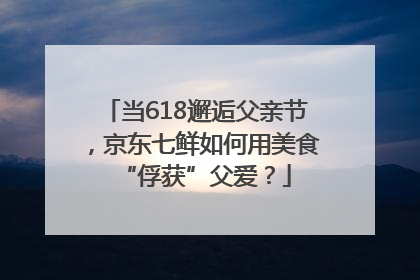 当618邂逅父亲节，京东七鲜如何用美食“俘获”父爱？
